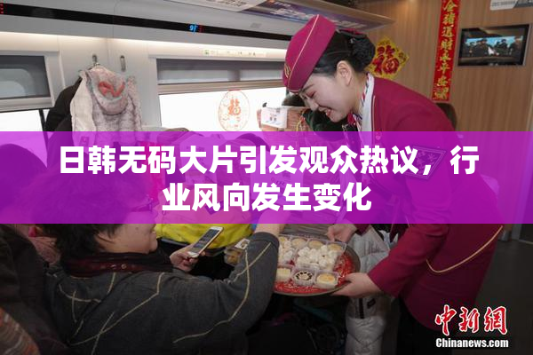 日韩无码大片引发观众热议，行业风向发生变化