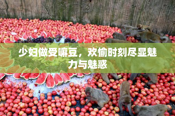少妇做受嘛豆，欢愉时刻尽显魅力与魅惑