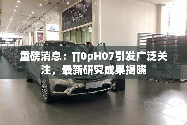 重磅消息：∏0pH07引发广泛关注，最新研究成果揭晓