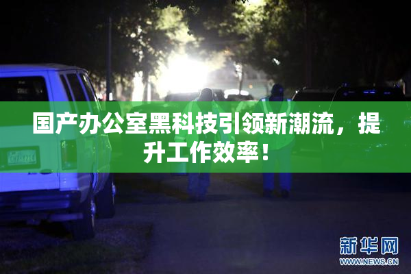 国产办公室黑科技引领新潮流，提升工作效率！
