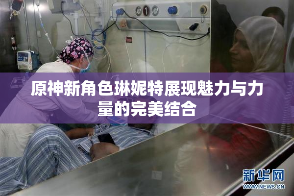 原神新角色琳妮特展现魅力与力量的完美结合