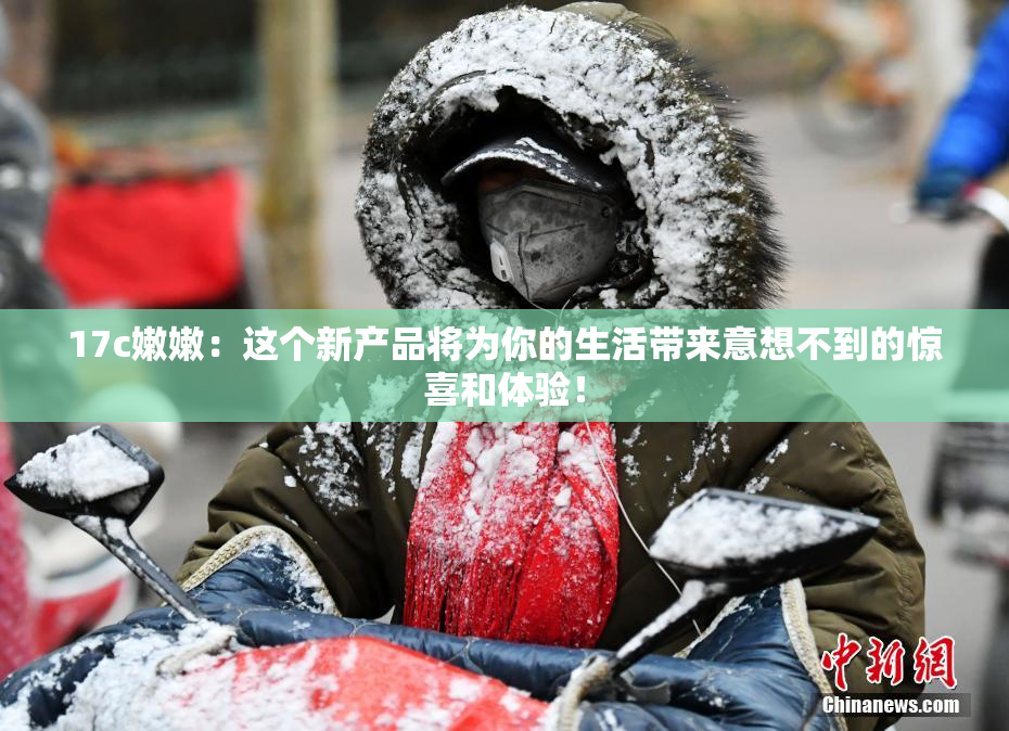 17c嫩嫩：这个新产品将为你的生活带来意想不到的惊喜和体验！