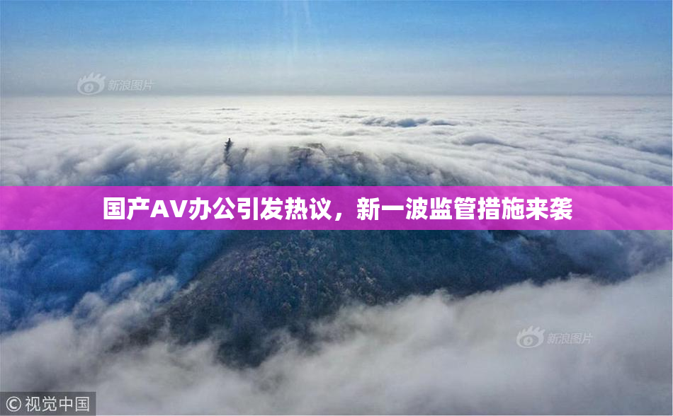 国产AV办公引发热议，新一波监管措施来袭