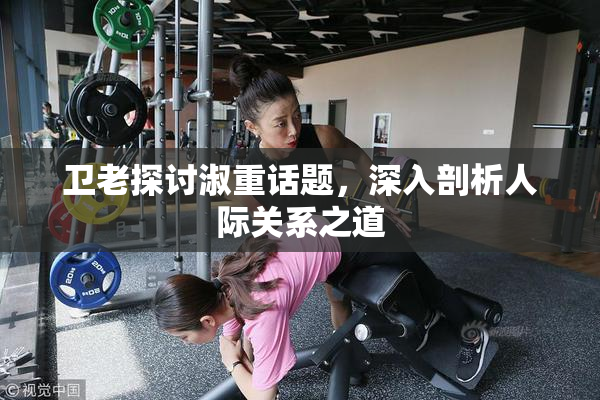 卫老探讨淑重话题，深入剖析人际关系之道