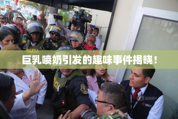 巨乳喷奶引发的趣味事件揭晓！