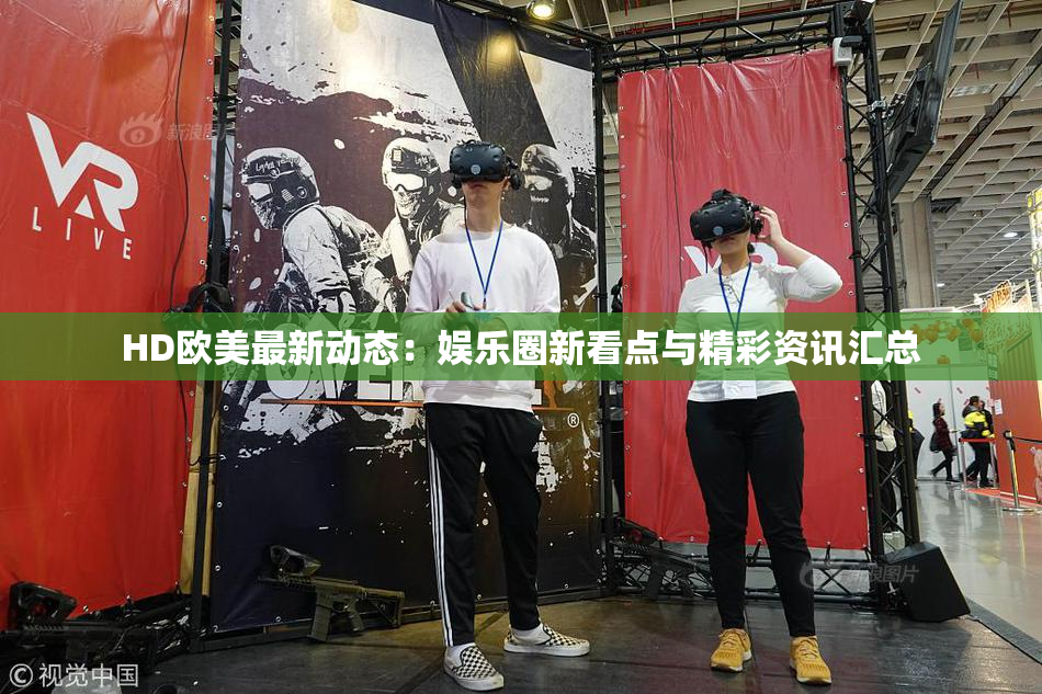 HD欧美最新动态：娱乐圈新看点与精彩资讯汇总