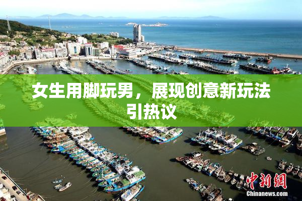 女生用脚玩男，展现创意新玩法引热议