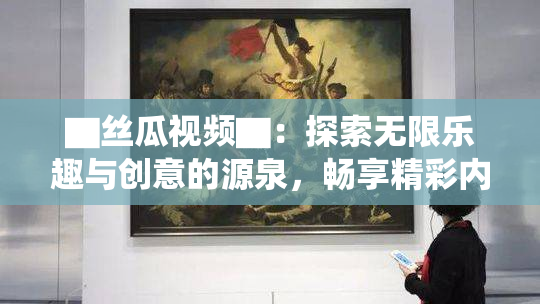 ▇丝瓜视频▇：探索无限乐趣与创意的源泉，畅享精彩内容！