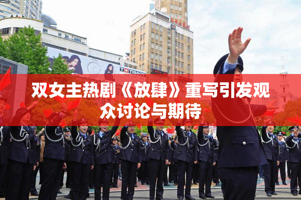 双女主热剧《放肆》重写引发观众讨论与期待