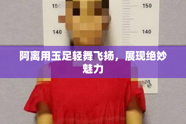 阿离用玉足轻舞飞扬，展现绝妙魅力
