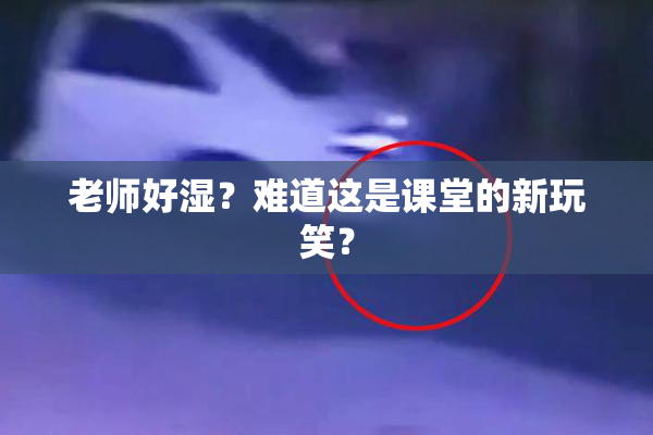 老师好湿？难道这是课堂的新玩笑？