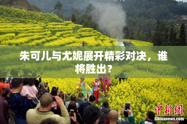 朱可儿与尤妮展开精彩对决，谁将胜出？