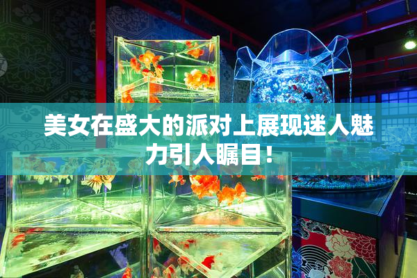 美女在盛大的派对上展现迷人魅力引人瞩目！