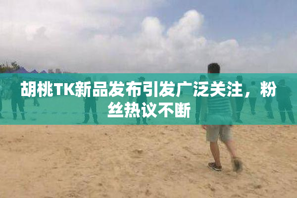 胡桃TK新品发布引发广泛关注，粉丝热议不断
