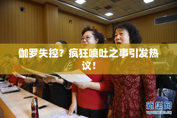 伽罗失控？疯狂喷吐之事引发热议！