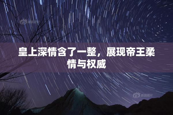 皇上深情含了一整，展现帝王柔情与权威