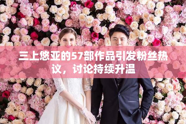 三上悠亚的57部作品引发粉丝热议，讨论持续升温