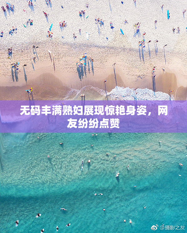 无码丰满熟妇展现惊艳身姿，网友纷纷点赞