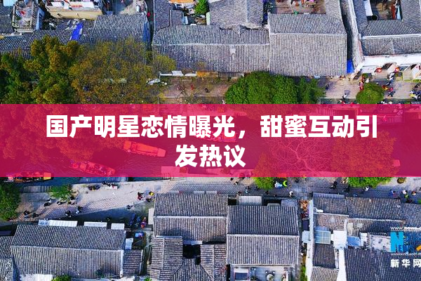国产明星恋情曝光，甜蜜互动引发热议