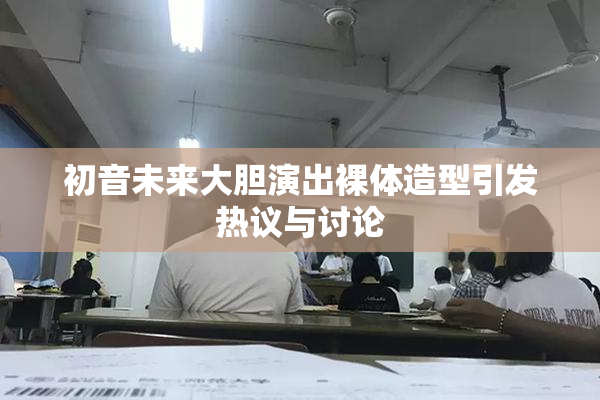 初音未来大胆演出裸体造型引发热议与讨论