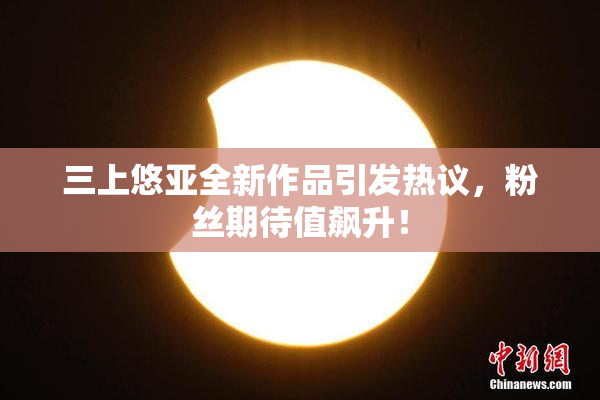 三上悠亚全新作品引发热议，粉丝期待值飙升！