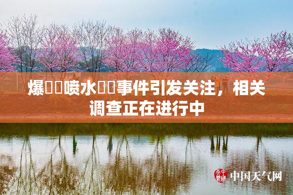 爆❌‌喷水❌‌事件引发关注，相关调查正在进行中