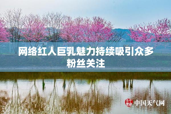 网络红人巨乳魅力持续吸引众多粉丝关注