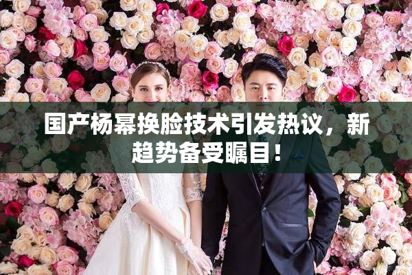 国产杨幂换脸技术引发热议，新趋势备受瞩目！