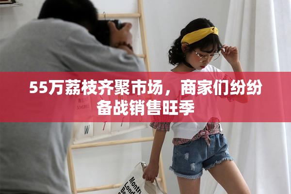 55万荔枝齐聚市场，商家们纷纷备战销售旺季