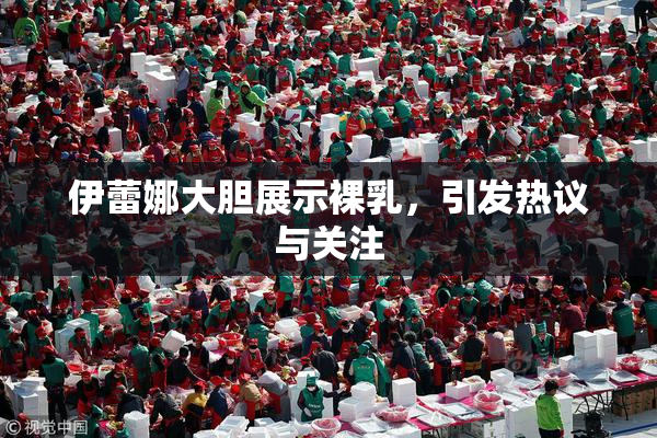 伊蕾娜大胆展示裸乳，引发热议与关注