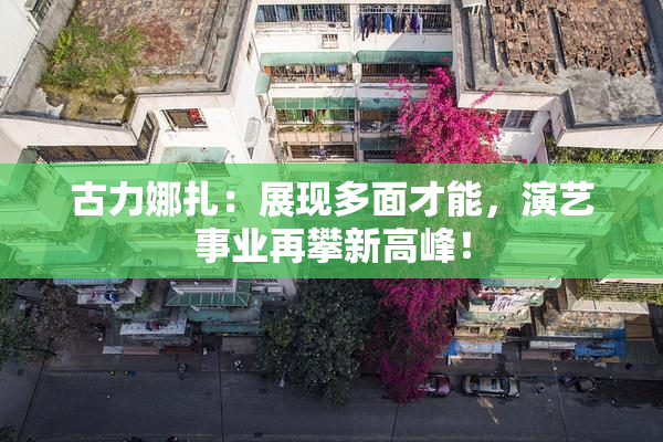 古力娜扎：展现多面才能，演艺事业再攀新高峰！