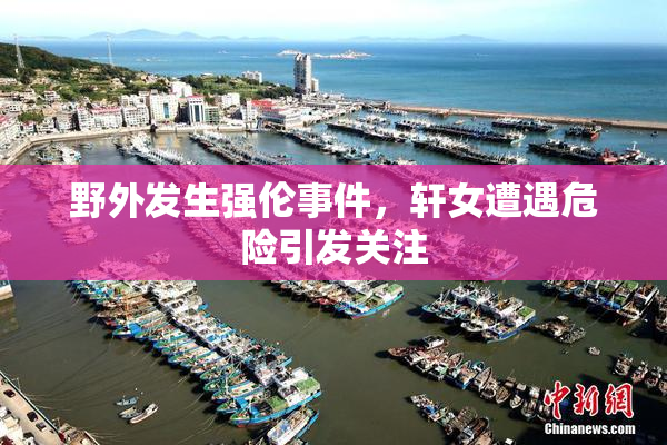 野外发生强伦事件，轩女遭遇危险引发关注