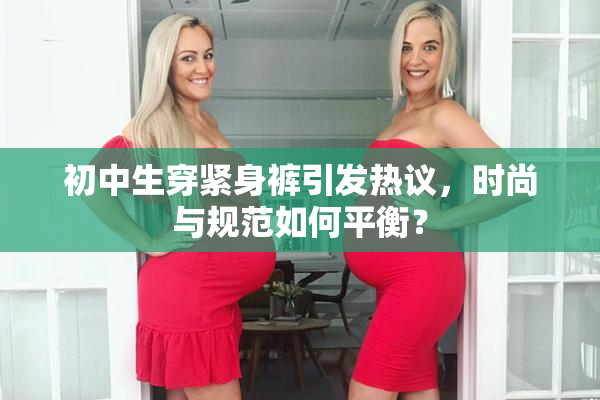 初中生穿紧身裤引发热议，时尚与规范如何平衡？