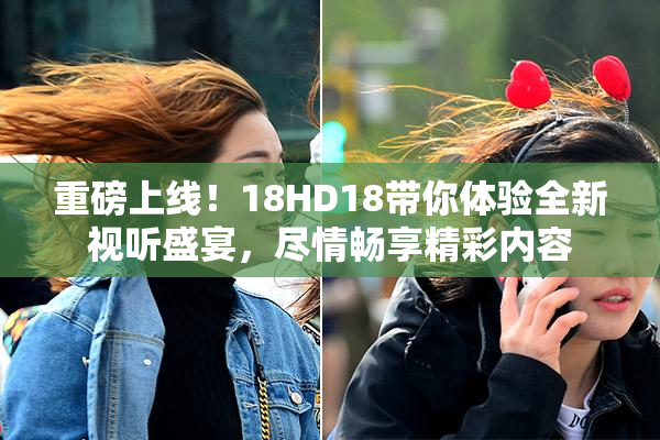 重磅上线！18HD18带你体验全新视听盛宴，尽情畅享精彩内容