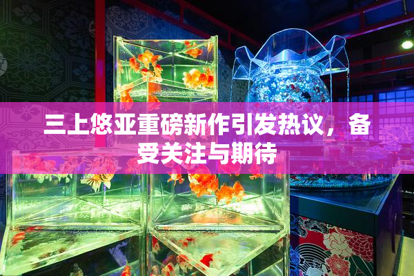 三上悠亚重磅新作引发热议，备受关注与期待