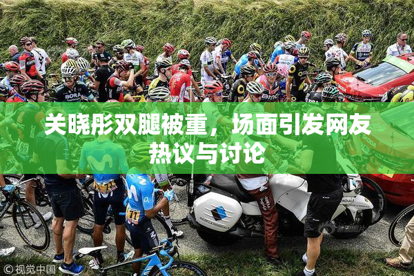 关晓彤双腿被重，场面引发网友热议与讨论