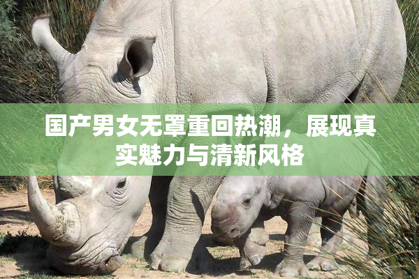 国产男女无罩重回热潮，展现真实魅力与清新风格