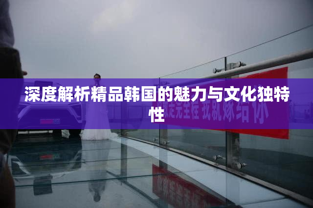 深度解析精品韩国的魅力与文化独特性