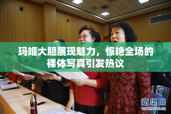 玛姬大胆展现魅力，惊艳全场的裸体写真引发热议