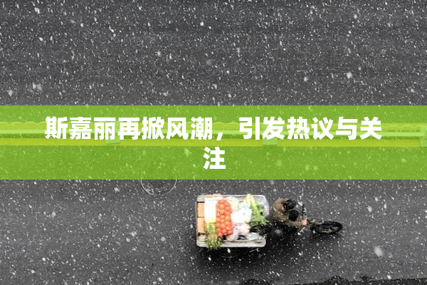 斯嘉丽再掀风潮，引发热议与关注