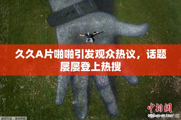 久久A片啪啪引发观众热议，话题屡屡登上热搜