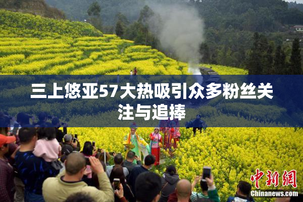 三上悠亚57大热吸引众多粉丝关注与追捧