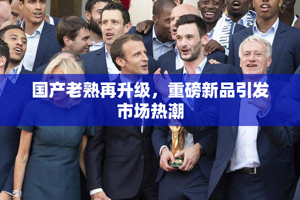国产老熟再升级，重磅新品引发市场热潮