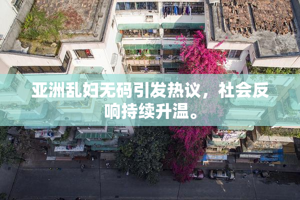 亚洲乱妇无码引发热议，社会反响持续升温。