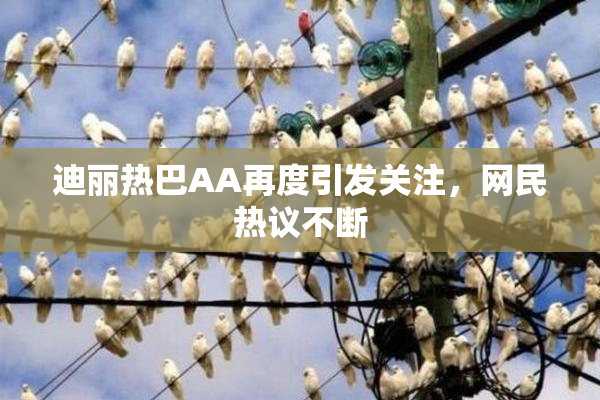 迪丽热巴AA再度引发关注，网民热议不断