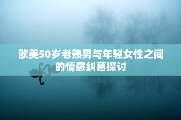 欧美50岁老熟男与年轻女性之间的情感纠葛探讨