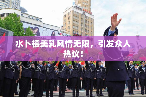 水卜樱美乳风情无限，引发众人热议！