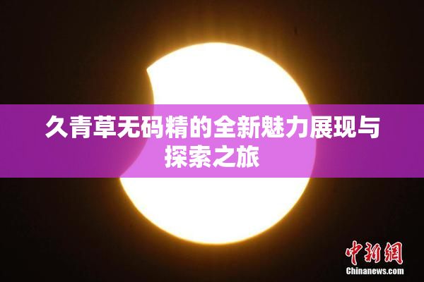 久青草无码精的全新魅力展现与探索之旅