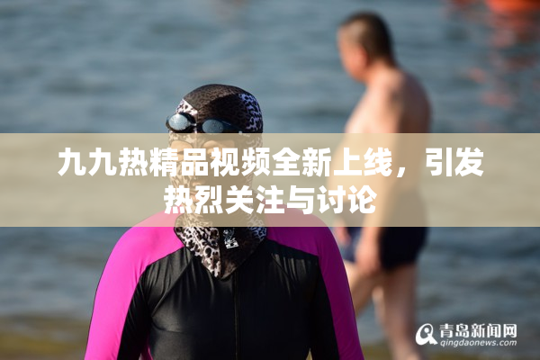 九九热精品视频全新上线，引发热烈关注与讨论