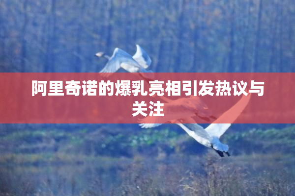 阿里奇诺的爆乳亮相引发热议与关注